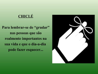 CHICLÉ Para lembrar-se de “grudar” nas pessoas que são realmente importantes na sua vida e que o dia-a-dia  pode fazer esquecer... 