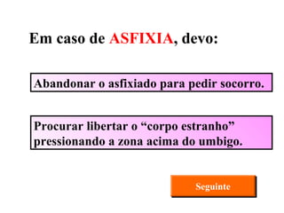 Abandonar o asfixiado para pedir socorro. Procurar libertar o “corpo estranho” pressionando a zona acima do umbigo. Seguinte Em caso de  ASFIXIA , devo: 