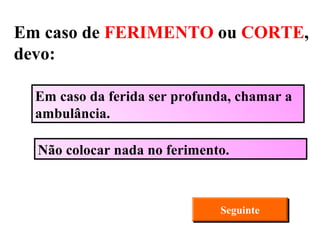 Não colocar nada no ferimento. Em caso da ferida ser profunda, chamar a ambulância. Seguinte Em caso de  FERIMENTO  ou  CORTE , devo: 