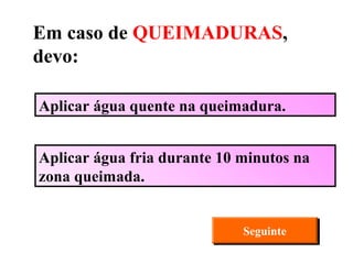 Aplicar água quente na queimadura. Aplicar água fria durante 10 minutos na zona queimada. Seguinte Em caso de  QUEIMADURAS , devo: 