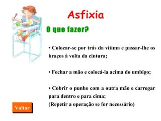 Asfixia O que fazer? •  Colocar-se por trás da vítima e passar-lhe os braços à volta da cintura; •  Fechar a mão e colocá-la acima do umbigo; •  Cobrir o punho com a outra mão e carregar para dentro e para cima; (Repetir a operação se for necessário) Voltar 