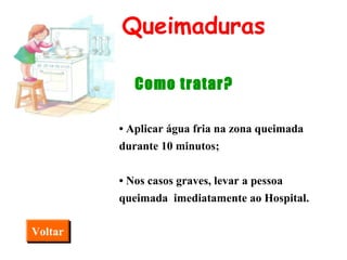 •   Aplicar água fria na zona queimada durante 10 minutos; •  Nos casos graves, levar a pessoa queimada  imediatamente ao Hospital. Queimaduras Como tratar? Voltar 