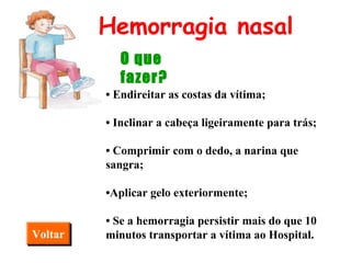 •  Endireitar as costas da vítima; •  Inclinar a cabeça ligeiramente para trás; •  Comprimir com o dedo, a narina que sangra; • Aplicar gelo exteriormente; •  Se a hemorragia persistir mais do que 10 minutos transportar a vítima ao Hospital.   Hemorragia nasal O que fazer? Voltar 