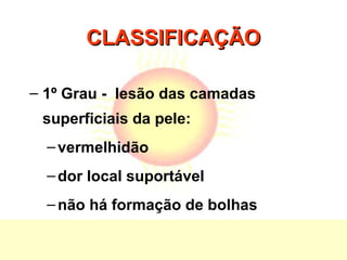 CLASSIFICAÇÃOCLASSIFICAÇÃO
– 1º Grau - lesão das camadas
superficiais da pele:
–vermelhidão
–dor local suportável
–não há formação de bolhas
 