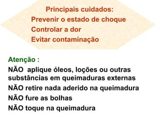 Principais cuidados:
Prevenir o estado de choque
Controlar a dor
Evitar contaminação
Atenção :
NÃO aplique óleos, loções ou outras
substâncias em queimaduras externas
NÃO retire nada aderido na queimadura
NÃO fure as bolhas
NÃO toque na queimadura
 