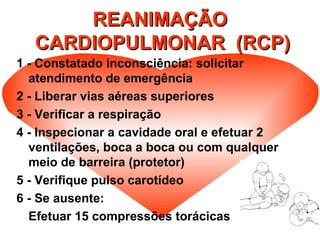 REANIMAÇÃOREANIMAÇÃO
CARDIOPULMONAR (RCP)CARDIOPULMONAR (RCP)
1 - Constatado inconsciência: solicitar
atendimento de emergência
2 - Liberar vias aéreas superiores
3 - Verificar a respiração
4 - Inspecionar a cavidade oral e efetuar 2
ventilações, boca a boca ou com qualquer
meio de barreira (protetor)
5 - Verifique pulso carotídeo
6 - Se ausente:
Efetuar 15 compressões torácicas
 