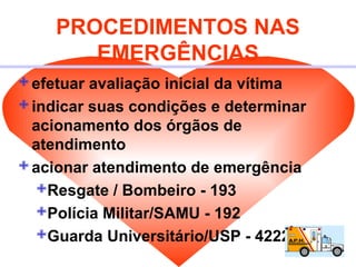 PROCEDIMENTOS NAS
EMERGÊNCIAS
efetuar avaliação inicial da vítima
indicar suas condições e determinar
acionamento dos órgãos de
atendimento
acionar atendimento de emergência
Resgate / Bombeiro - 193
Polícia Militar/SAMU - 192
Guarda Universitário/USP - 4222 / 3222
 