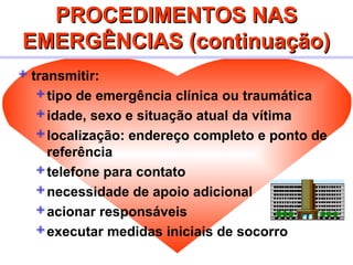PROCEDIMENTOS NASPROCEDIMENTOS NAS
EMERGÊNCIAS (continuação)EMERGÊNCIAS (continuação)
 transmitir:
tipo de emergência clínica ou traumática
idade, sexo e situação atual da vítima
localização: endereço completo e ponto de
referência
telefone para contato
necessidade de apoio adicional
acionar responsáveis
executar medidas iniciais de socorro
 