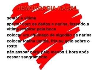 HEMORRAGIA NASALHEMORRAGIA NASAL
sentar a vítima
apertar com os dedos a narina, fazendo a
vítima respirar pela boca
colocar um chumaço de algodão na narina
colocar toalha úmida, fria ou gelo sobre o
rosto
não assoar nariz pelo menos 1 hora após
cessar sangramento
 
