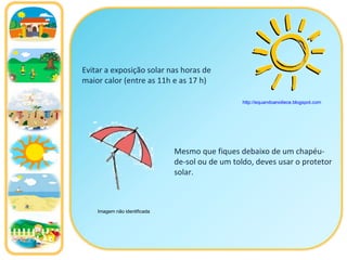 Evitar a exposição solar nas horas de maior calor (entre as 11h e as 17 h)  Mesmo que fiques debaixo de um chapéu-de-sol ou de um toldo, deves usar o protetor solar. http://equandoanoitece.blogspot.com   Imagem não identificada 