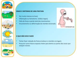 SINAIS E SINTOMAS DE UMA FRATURA Dor muito intensa no local; Inflamação ou hematoma  (nódoa negra); Falta de força e perda total dos movimentos; Encurtamento ou deformação do membro lesionado . O QUE NÃO DEVE FAZER Tentar fazer redução da fratura (colocar o membro no lugar);  Procurar numa fratura exposta meter para dentro as partes dos ossos que estejam visíveis.  