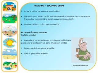 FRATURAS – SOCORRO GERAL Avisar a vítima para permanecer imóvel; Não deslocar a vítima (se for mesmo necessário movê-la apoiar o membro fraturado e movimentá-lo o mais suavemente possível); Manter a vítima confortável e aquecida. No caso de fraturas expostas: (evitar a infeção) Controlar a hemorragia com pressão manual indireta  (pressionar a ferida com um pano limpo com a mão); Lavar e desinfetar a zona atingida; Aplicar gaze sobre a ferida . Imagem não identificada 
