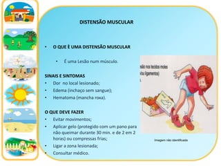 DISTENSÃO MUSCULAR O QUE È UMA DISTENSÃO MUSCULAR É uma Lesão num músculo. SINAIS E SINTOMAS Dor  no local lesionado; Edema (inchaço sem sangue); Hematoma (mancha roxa). O QUE DEVE FAZER Evitar movimentos; Aplicar gelo (protegido com um pano para não queimar durante 30 min. e de 2 em 2 horas) ou compressas frias; Ligar a zona lesionada; Consultar médico. Imagem não identificada 