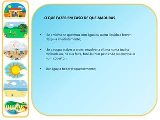 Se a vítima se queimou com água ou outro líquido a ferver, despi-la imediatamente; Se a roupa estiver a arder, envolver a vítima numa toalha molhada ou, na sua falta, fazê-la rolar pelo chão ou envolvê-la num cobertor; Dar água a beber frequentemente; O QUE FAZER EM CASO DE QUEIMADURAS 