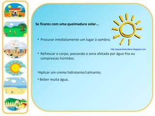 Se ficares com uma queimadura solar... Procurar imediatamente um lugar à sombra; Refrescar o corpo, passando a zona afetada por água fria ou compressas húmidas; Aplicar um creme hidratante/calmante; Beber muita água. http://equandoanoitece.blogspot.com   