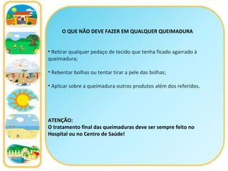 O QUE NÃO DEVE FAZER EM QUALQUER QUEIMADURA Retirar qualquer pedaço de tecido que tenha ficado agarrado à queimadura; Rebentar bolhas ou tentar tirar a pele das bolhas; Aplicar sobre a queimadura outros produtos além dos referidos . ATENÇÃO: O tratamento final das queimaduras deve ser sempre feito no Hospital ou no Centro de Saúde! 
