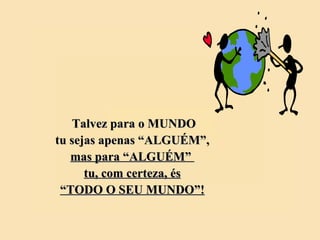 Talvez para o MUNDO tu sejas apenas “ALGUÉM”, mas para “ALGUÉM”  tu, com certeza, és “ TODO O SEU MUNDO”! 