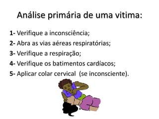 Análise primária de uma vitima:
1- Verifique a inconsciência;
2- Abra as vias aéreas respiratórias;
3- Verifique a respiração;
4- Verifique os batimentos cardíacos;
5- Aplicar colar cervical (se inconsciente).
 