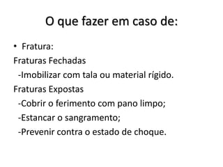 O que fazer em caso de:
• Fratura:
Fraturas Fechadas
 -Imobilizar com tala ou material rígido.
Fraturas Expostas
 -Cobrir o ferimento com pano limpo;
 -Estancar o sangramento;
 -Prevenir contra o estado de choque.
 