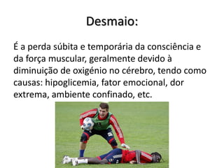 Desmaio:
É a perda súbita e temporária da consciência e
da força muscular, geralmente devido à
diminuição de oxigénio no cérebro, tendo como
causas: hipoglicemia, fator emocional, dor
extrema, ambiente confinado, etc.
 