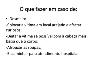O que fazer em caso de:
• Desmaio:
-Colocar a vítima em local arejado e afastar
curiosos;
-Deitar a vítima se possível com a cabeça mais
baixa que o corpo;
-Afrouxar as roupas;
-Encaminhar para atendimento hospitalar.
 