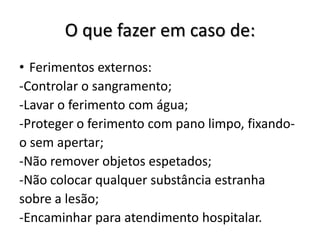 O que fazer em caso de:
• Ferimentos externos:
-Controlar o sangramento;
-Lavar o ferimento com água;
-Proteger o ferimento com pano limpo, fixando-
o sem apertar;
-Não remover objetos espetados;
-Não colocar qualquer substância estranha
sobre a lesão;
-Encaminhar para atendimento hospitalar.
 