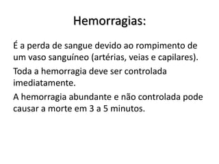 Hemorragias:
É a perda de sangue devido ao rompimento de
um vaso sanguíneo (artérias, veias e capilares).
Toda a hemorragia deve ser controlada
imediatamente.
A hemorragia abundante e não controlada pode
causar a morte em 3 a 5 minutos.
 
