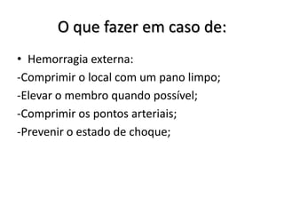O que fazer em caso de:
• Hemorragia externa:
-Comprimir o local com um pano limpo;
-Elevar o membro quando possível;
-Comprimir os pontos arteriais;
-Prevenir o estado de choque;
 