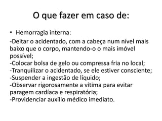 O que fazer em caso de:
• Hemorragia interna:
-Deitar o acidentado, com a cabeça num nível mais
baixo que o corpo, mantendo-o o mais imóvel
possível;
-Colocar bolsa de gelo ou compressa fria no local;
-Tranquilizar o acidentado, se ele estiver consciente;
-Suspender a ingestão de líquido;
-Observar rigorosamente a vítima para evitar
paragem cardíaca e respiratória;
-Providenciar auxílio médico imediato.
 