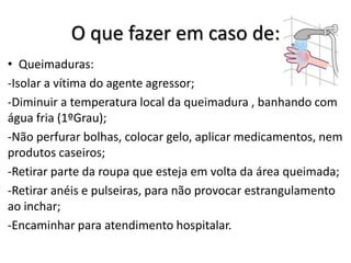 O que fazer em caso de:
• Queimaduras:
-Isolar a vítima do agente agressor;
-Diminuir a temperatura local da queimadura , banhando com
água fria (1ºGrau);
-Não perfurar bolhas, colocar gelo, aplicar medicamentos, nem
produtos caseiros;
-Retirar parte da roupa que esteja em volta da área queimada;
-Retirar anéis e pulseiras, para não provocar estrangulamento
ao inchar;
-Encaminhar para atendimento hospitalar.
 