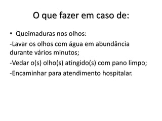 O que fazer em caso de:
• Queimaduras nos olhos:
-Lavar os olhos com água em abundância
durante vários minutos;
-Vedar o(s) olho(s) atingido(s) com pano limpo;
-Encaminhar para atendimento hospitalar.
 