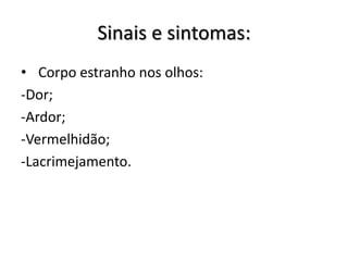 Sinais e sintomas:
• Corpo estranho nos olhos:
-Dor;
-Ardor;
-Vermelhidão;
-Lacrimejamento.
 