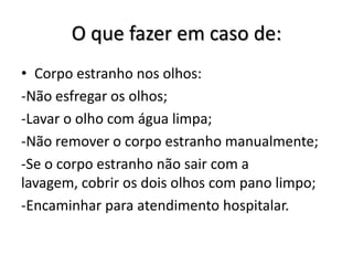 O que fazer em caso de:
• Corpo estranho nos olhos:
-Não esfregar os olhos;
-Lavar o olho com água limpa;
-Não remover o corpo estranho manualmente;
-Se o corpo estranho não sair com a
lavagem, cobrir os dois olhos com pano limpo;
-Encaminhar para atendimento hospitalar.
 