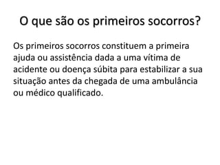 O que são os primeiros socorros?
Os primeiros socorros constituem a primeira
ajuda ou assistência dada a uma vítima de
acidente ou doença súbita para estabilizar a sua
situação antes da chegada de uma ambulância
ou médico qualificado.
 