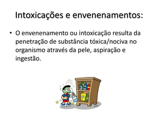 Intoxicações e envenenamentos:
• O envenenamento ou intoxicação resulta da
  penetração de substância tóxica/nociva no
  organismo através da pele, aspiração e
  ingestão.
 