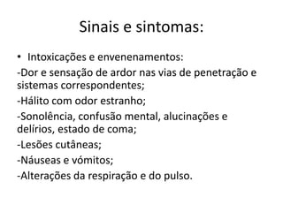 Sinais e sintomas:
• Intoxicações e envenenamentos:
-Dor e sensação de ardor nas vias de penetração e
sistemas correspondentes;
-Hálito com odor estranho;
-Sonolência, confusão mental, alucinações e
delírios, estado de coma;
-Lesões cutâneas;
-Náuseas e vómitos;
-Alterações da respiração e do pulso.
 