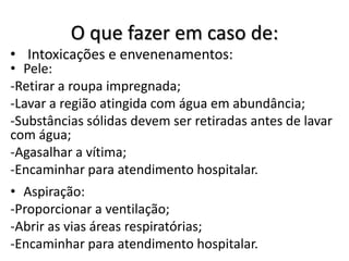 O que fazer em caso de:
• Intoxicações e envenenamentos:
• Pele:
-Retirar a roupa impregnada;
-Lavar a região atingida com água em abundância;
-Substâncias sólidas devem ser retiradas antes de lavar
com água;
-Agasalhar a vítima;
-Encaminhar para atendimento hospitalar.
• Aspiração:
-Proporcionar a ventilação;
-Abrir as vias áreas respiratórias;
-Encaminhar para atendimento hospitalar.
 