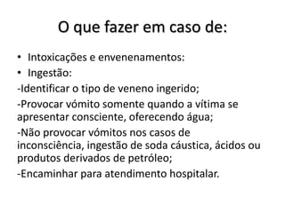 O que fazer em caso de:
• Intoxicações e envenenamentos:
• Ingestão:
-Identificar o tipo de veneno ingerido;
-Provocar vómito somente quando a vítima se
apresentar consciente, oferecendo água;
-Não provocar vómitos nos casos de
inconsciência, ingestão de soda cáustica, ácidos ou
produtos derivados de petróleo;
-Encaminhar para atendimento hospitalar.
 