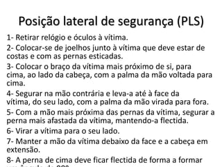 Posição lateral de segurança (PLS)
1- Retirar relógio e óculos à vítima.
2- Colocar-se de joelhos junto à vítima que deve estar de
costas e com as pernas esticadas.
3- Colocar o braço da vítima mais próximo de si, para
cima, ao lado da cabeça, com a palma da mão voltada para
cima.
4- Segurar na mão contrária e leva-a até à face da
vítima, do seu lado, com a palma da mão virada para fora.
5- Com a mão mais próxima das pernas da vítima, segurar a
perna mais afastada da vítima, mantendo-a flectida.
6- Virar a vítima para o seu lado.
7- Manter a mão da vítima debaixo da face e a cabeça em
extensão.
8- A perna de cima deve ficar flectida de forma a formar
 