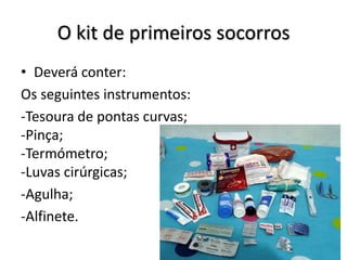 O kit de primeiros socorros
• Deverá conter:
Os seguintes instrumentos:
-Tesoura de pontas curvas;
-Pinça;
-Termómetro;
-Luvas cirúrgicas;
-Agulha;
-Alfinete.
 