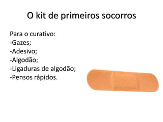 O kit de primeiros socorros
Para o curativo:
-Gazes;
-Adesivo;
-Algodão;
-Ligaduras de algodão;
-Pensos rápidos.
 