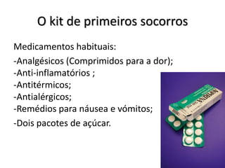 O kit de primeiros socorros
Medicamentos habituais:
-Analgésicos (Comprimidos para a dor);
-Anti-inflamatórios ;
-Antitérmicos;
-Antialérgicos;
-Remédios para náusea e vómitos;
-Dois pacotes de açúcar.
 