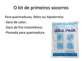 O kit de primeiros socorros
Para queimaduras, febre ou hipotermia:
-Saco de calor;
-Saco de frio instantâneo;
-Pomada para queimadura.
 