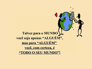 Talvez para o MUNDO você seja apenas “ALGUÉM”, mas para “ALGUÉM”  você, com certeza, é “ TODO O SEU MUNDO”! 