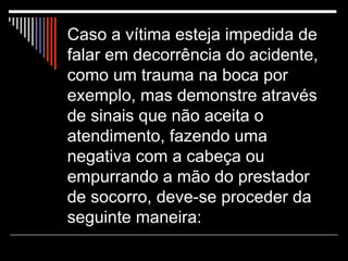 Caso a vítima esteja impedida de falar em decorrência do acidente, como um trauma na boca por exemplo, mas demonstre através de sinais que não aceita o atendimento, fazendo uma negativa com a cabeça ou empurrando a mão do prestador de socorro, deve-se proceder da seguinte maneira:  