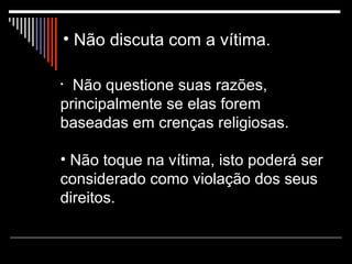 Não discuta com a vítima.   Não questione suas razões, principalmente se elas forem baseadas em crenças religiosas. Não toque na vítima, isto poderá ser considerado como violação dos seus direitos.  