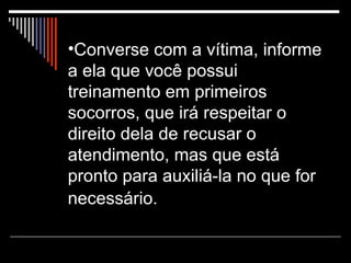 Converse com a vítima, informe a ela que você possui treinamento em primeiros socorros, que irá respeitar o direito dela de recusar o atendimento, mas que está pronto para auxiliá-la no que for necessário.   