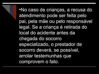 No caso de crianças, a recusa do atendimento pode ser feita pelo pai, pela mãe ou pelo responsável legal. Se a criança é retirada do local do acidente antes da chegada do socorro especializado, o prestador de socorro deverá, se possível, arrolar testemunhas que comprovem o fato.  