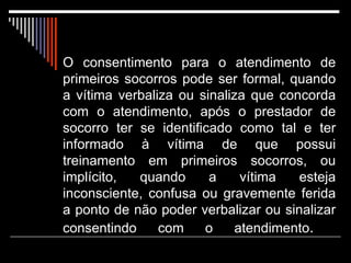 O consentimento para o atendimento de primeiros socorros pode ser formal, quando a vítima verbaliza ou sinaliza que concorda com o atendimento, após o prestador de socorro ter se identificado como tal e ter informado à vítima de que possui treinamento em primeiros socorros, ou implícito, quando a vítima esteja inconsciente, confusa ou gravemente ferida a ponto de não poder verbalizar ou sinalizar consentindo com o atendimento .  Neste caso, a legislação infere que a vítima daria o consentimento, caso tivesse condições de expressar o seu desejo de receber o atendimento de primeiros socorros.   O consentimento implícito pode ser adotado  