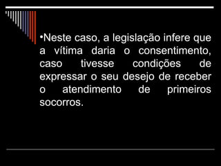 Neste caso, a legislação infere que a vítima daria o consentimento, caso tivesse condições de expressar o seu desejo de receber o atendimento de primeiros socorros.  